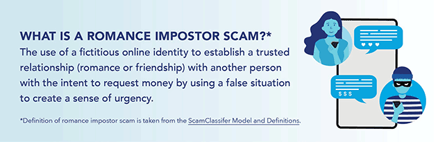 What is a romance imposter scam? The use of fictitious online identity to establish a trusted relationship (romance or friendship) with another person with the intent to request money by using a false situation to create a sense of urgency. Definition of romance imposter scam is taken from the ScamClassifier Model and Definitions.